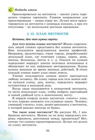 1 П одведи итоги
Ориентироваться на местности - значит уметь опре­
делять стороны горизонта. Главное направление для
ориентирования - линия север-юг. Лучше всего ориен­
тироваться на местности с помощью компаса, а при его
отсутствии - по нескольким местным признакам.
§ 13. П Л А Н МЕСТНОСТИ
Вспомни, для чего нужны карты.
Для чего нужны планы местности? Ж изнь современ­
ных людей сложно представить без планов местности.
Ими пользуются представители многих профессий.
Например, архитекторы, строя города, разрабатывают
детальный план, где отмечают улицы, парки, дома,
школы, больницы, мосты и т. д. Геологи по планам
определяют маршрут поиска полезных ископаемых и
обозначают на них найденные месторождения. Планы
нужны военным во время военных действий. В сёлах
каждый хозяин имеет план своих земель.
Умение пользоваться планом может пригодиться
любому человеку. По плану города или села можно най­
ти нужную улицу, дом, школу, определить маршрут
путешествия в выходной день.
Когда люди оказываются в незнакомой местности,
то часто используют план, чтобы выбрать кратчайший
и самый удобный путь к намеченному месту.
В первую очередь нужно научиться «читать» план,
то есть хорошо понимать его условные знаки. Человек,
умеющий «читать» план, может рассказать о местности,
в которой раньше никогда не бывал.
Что такое план местности? На рисунке 23, 1 изо­
бражена местность. Можно ли по нему определить сто­
роны горизонта, расстояния между предметами? Нет,
потому что сложно сориентироваться. Лучше это делать
по плану местности.
32
 