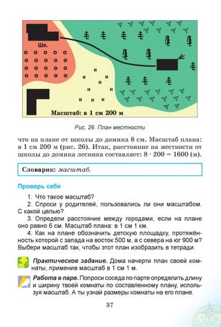 •о" *о* *о" ’ О* •О■ "О*
^ ^ *о' -о- «О* "О*
* * * * І ' і
о* *о’• •
Масштаб: в 1 см 200 м
Рис. 26. План местности
что на плане от школы до домика 8 см. Масштаб плана:
в 1 см 200 м (рис. 26). Итак, расстояние на местности от
школы до домика лесника составляет: 8 • 200 = 1600 (м).
Словарик: масштаб.
Проверь себя
1. Что такое масштаб?
2. Спроси у родителей, пользовались ли они масштабом.
С какой целью?
3. Определи расстояние между городами, если на плане
оно равно 6 см. Масштаб плана: в 1 см 1 км.
4. Как на плане обозначить детскую площадку, протяжён­
ность которой с запада на восток 500 м, а с севера на юг 900 м?
Выбери масштаб так, чтобы этот план изобразить в тетради.
Практическое задание. Дома начерти план своей ком­
наты, применив масштаб в 1 см 1 м.
■. Работа в паре. Попроси соседа по парте определить длину
и ширину твоей комнаты по составленному плану, исполь­
зуя масштаб. А ты узнай размеры комнаты на его плане.
37
 