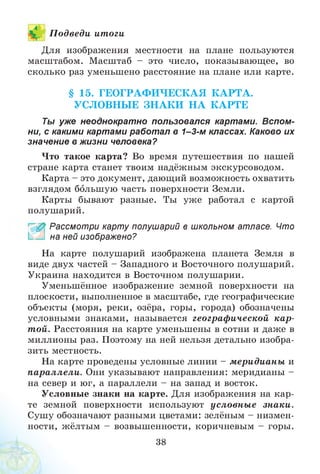 П одведи итоги
Для изображения местности на плане пользуются
масштабом. Масштаб - это число, показывающее, во
сколько раз уменьшено расстояние на плане или карте.
§ 15. ГЕОГРАФ ИЧЕСКАЯ К А РТА .
УСЛОВНЫ Е ЗН А К И Н А К АРТЕ
Ты уже неоднократно пользовался картами. Вспом­
ни, с какими картами работал в 1-3-м классах. Каково их
значение в жизни человека?
Что такое карта? Во время путешествия по нашей
стране карта станет твоим надёжным экскурсоводом.
Карта - это документ, дающий возможность охватить
взглядом большую часть поверхности Земли.
Карты бывают разные. Ты уж е работал с картой
полушарий.
£ Рассмотри карту полушарий в школьном атласе. Что
на ней изображено?
На карте полушарий изображена планета Земля в
виде двух частей - Западного и Восточного полушарий.
Украина находится в Восточном полушарии.
Уменьшённое изображение земной поверхности на
плоскости, выполненное в масштабе, где географические
объекты (моря, реки, озёра, горы, города) обозначены
условными знаками, называется географической кар­
той. Расстояния на карте уменьшены в сотни и даже в
миллионы раз. Поэтому на ней нельзя детально изобра­
зить местность.
На карте проведены условные линии - меридианы и
параллели. Они указывают направления: меридианы -
на север и юг, а параллели - на запад и восток.
Условные знаки на карте. Для изображения на кар­
те земной поверхности используют условны е знаки.
Сушу обозначают разными цветами: зелёным - низмен­
ности, жёлтым - возвышенности, коричневым - горы.
38
 