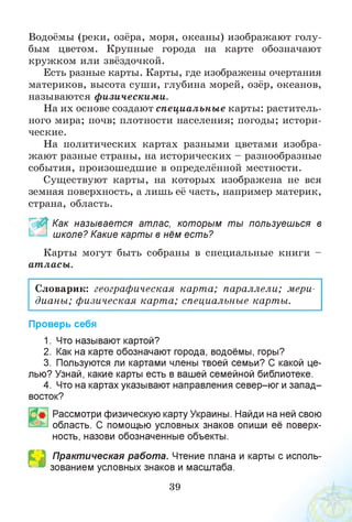 Водоёмы (реки, озёра, моря, океаны) изображают голу­
бым цветом. Крупные города на карте обозначают
кружком или звёздочкой.
Есть разные карты. Карты, где изображены очертания
материков, высота суши, глубина морей, озёр, океанов,
называются физическими.
На их основе создают специальны е карты: раститель­
ного мира; почв; плотности населения; погоды; истори­
ческие.
На политических картах разными цветами изобра­
жают разные страны, на исторических - разнообразные
события, произошедшие в определённой местности.
Существуют карты, на которых изображена не вся
земная поверхность, а лишь её часть, например материк,
страна, область.
_ % Как называется атлас, которым ты пользуешься в
школе? Какие карты в нём есть?
Карты могут быть собраны в специальные книги -
ат ласы.
Словарик: географическая карта; параллели; мери­
дианы; физическая карта; специальные карты.
Проверь себя
1. Что называют картой?
2. Как на карте обозначают города, водоёмы, горы?
3. Пользуются ли картами члены твоей семьи? С какой це­
лью? Узнай, какие карты есть в вашей семейной библиотеке.
4. Что на картах указывают направления север-юг и запад-
восток?
Рассмотри физическую карту Украины. Найди на ней свою
область. С помощью условных знаков опиши её поверх­
ность, назови обозначенные объекты.
Практическая работа. Чтение плана и карты с исполь­
зованием условных знаков и масштаба.Н
39
 