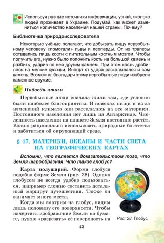 Используя разные источники информации, узнай, сколько
людей проживает в Украине. Подумай, как может изме­
ниться количество населения нашей страны. Почему?
Библиотечка природоисследователя
Некоторые учёные полагают, что добывать пищу первобыт­
ному человеку «помогали» львы и леопарды. От их трапезы
оставались лишь кости с питательным костным мозгом. Чтобы
получить его, нужно было положить кость на большой камень и
разбить, ударив по ней другим камнем. При этом кость дроби­
лась на мелкие кусочки. Иногда от удара раскалывался и сам
камень. Возможно, благодаря этому первобытные люди изобрели
каменное оружие.
П одведи итоги
Первобытные люди сначала жили там, где условия
были наиболее благоприятны. В поисках пищи и из-за
изменений климата они расселились на все материки.
Постоянного населения нет лишь на Антарктиде. Чис­
ленность населения на планете Земля постоянно растёт.
Важно рационально использовать природные богатства
и заботиться об окружающей среде.
§ 17. М АТЕРИ КИ , ОКЕАНЫ И ЧАСТИ СВЕТА
Н А ГЕОГРАФ И ЧЕСКИХ К А Р Т А Х
Вспомни, что являет ся доказательством того, что
Земля шарообразная. Что такое глобус?
Карта полушарий. Форма глобуса
подобна форме Земли (рис. 28). Однако
глобусом не всегда удобно пользовать­
ся, например сложно составить деталь­
ный маршрут путешествия. Также он
занимает много места.
Когда мы смотрим на глобус, видим
лишь половину его поверхности. Чтобы
начертить изображение Земли на бума­
ге, нужно «разрезать» её поверхность на
43
Рис. 28. Глобус
 