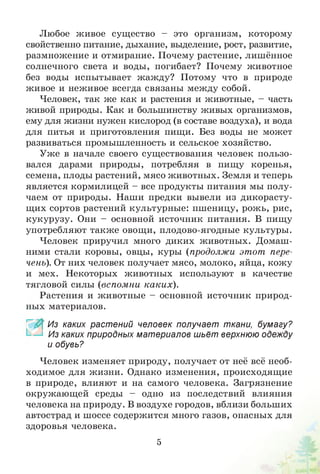 Любое живое существо - это организм, которому
свойственно питание, дыхание, выделение, рост, развитие,
размножение и отмирание. Почему растение, лишённое
солнечного света и воды, погибает? Почему животное
без воды испытывает жажду? Потому что в природе
живое и неживое всегда связаны между собой.
Человек, так же как и растения и животные, - часть
живой природы. Как и большинству живых организмов,
ему для жизни нужен кислород (в составе воздуха), и вода
для питья и приготовления пищи. Без воды не может
развиваться промышленность и сельское хозяйство.
Уже в начале своего существования человек пользо­
вался дарами природы, потребляя в пищу коренья,
семена, плоды растений, мясо животных. Земля и теперь
является кормилицей - все продукты питания мы полу­
чаем от природы. Наши предки вывели из дикорасту­
щих сортов растений культурные: пшеницу, рожь, рис,
кукурузу. Они - основной источник питания. В пищу
употребляют также овощи, плодово-ягодные культуры.
Человек приручил много диких животных. Домаш­
ними стали коровы, овцы, куры (продолжи этот пере­
чень). От них человек получает мясо, молоко, яйца, кожу
и мех. Некоторых животных используют в качестве
тягловой силы (вспомни каких).
Растения и животные - основной источник природ­
ных материалов.
~ Из каких растений человек получает ткани, бумагу?
Из каких природных материалов шьёт верхнюю одежду
и обувь?
Человек изменяет природу, получает от неё всё необ­
ходимое для жизни. Однако изменения, происходящие
в природе, влияют и на самого человека. Загрязнение
окружающей среды - одно из последствий влияния
человека на природу. В воздухе городов, вблизи больших
автострад и шоссе содержится много газов, опасных для
здоровья человека.
5
 