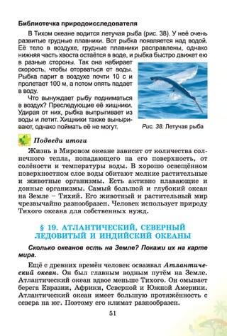 Библиотечка природоисследователя
В Тихом океане водится летучая рыба (рис. 38). У неё очень
развитые грудные плавники. Вот рыбка появляется над водой.
Её тело в воздухе, грудные плавники расправлены, однако
нижняя часть хвоста остаётся в воде, и рыбка быстро движет ею
в разные стороны. Так она набирает
скорость, чтобы оторваться от воды.
Рыбка парит в воздухе почти 10 с и
пролетает 100 м, а потом опять падает
в воду.
Что вынуждает рыбу подниматься
в воздух? Преследующие её хищники.
Удирая от них, рыбка выпрыгивает из
воды и летит. Хищники также выныри­
вают, однако поймать её не могут.
I*,.- П одведи ит оги
Ж изнь в Мировом океане зависит от количества сол­
нечного тепла, попадающего на его поверхность, от
солёности и температуры воды. В хорошо освещённом
поверхностном слое воды обитают мелкие растительные
и животные организмы. Есть активно плавающие и
донные организмы. Самый большой и глубокий океан
на Земле - Тихий. Его животный и растительный мир
чрезвычайно разнообразен. Человек использует природу
Тихого океана для собственных нужд.
§ 19. АТЛАНТИЧЕСКИЙ, СЕВЕРНЫЙ
ЛЕДОВИТЫЙ И ИНДИЙСКИЙ ОКЕАНЫ
Сколько океанов есть на Земле? Покажи их на карте
мира.
Ещё с древних времён человек осваивал А т лант иче­
ский океан. Он был главным водным путём на Земле.
Атлантический океан вдвое меньше Тихого. Он омывает
берега Евразии, Африки, Северной и Южной Америки.
Атлантический океан имеет большую протяжённость с
севера на юг. Поэтому его климат разнообразен.
Рис. 38. Летучая рыба
51
 