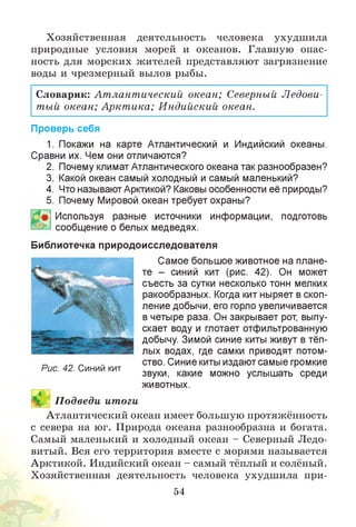 Хозяйственная деятельность человека ухудшила
природные условия морей и океанов. Главную опас­
ность для морских жителей представляют загрязнение
воды и чрезмерный вылов рыбы.
Словарик: Ат лант ический океан; Северный Ледови­
тый океан; Аркт ика; Индийский океан.
Проверь себя
1. Покажи на карте Атлантический и Индийский океаны.
Сравни их. Чем они отличаются?
2. Почему климат Атлантического океана так разнообразен?
3. Какой океан самый холодный и самый маленький?
4. Что называют Арктикой? Каковы особенности её природы?
5. Почему Мировой океан требует охраны?
Используя разные источники информации, подготовь
сообщение о белых медведях.
Библиотечка природоисследователя
Самое большое животное на плане­
те - синий кит (рис. 42). Он может
съесть за сутки несколько тонн мелких
ракообразных. Когда кит ныряет в скоп­
ление добычи, его горло увеличивается
в четыре раза. Он закрывает рот, выпу­
скает воду и глотает отфильтрованную
добычу. Зимой синие киты живут в тёп­
лых водах, где самки приводят потом­
ство. Синие киты издают самые громкие
звуки, какие можно услышать среди
животных.
^ П одведи итоги
Атлантический океан имеет большую протяжённость
с севера на юг. Природа океана разнообразна и богата.
Самый маленький и холодный океан - Северный Ледо­
витый. Вся его территория вместе с морями называется
д и т т и и и • • и • • и
Арктикой. Индийский океан - самый тёплый и солёный.
Хозяйственная деятельность человека ухудшила при­
54
Рис. 42. Синий кит
 