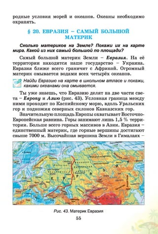 родные условия морей и океанов. Океаны необходимо
охранять.
§ 20. ЕВРАЗИЯ - САМЫЙ БОЛЬШОЙ
МАТЕРИК
Сколько материков на Земле? Покажи их на карте
мира. Какой из них самый большой по площади?
Самый большой материк Земли - Е вразия. На её
территории находится наше государство - Украина.
Евразия ближе всего граничит с Африкой. Огромный
материк омывается водами всех четырёх океанов.
Найди Евразию на карте в школьном атласе и покажи,
1_ какими океанами она омывается.
Ты уж е знаешь, что Евразию делят на две части све­
та - Е вропу и А зию (рис. 43). Условная граница между
ними проходит по Каспийскому морю, вдоль Уральских
гор и подножия северных склонов Кавказских гор.
Значительную площадь Европы охватывает Восточно-
Европейская равнина. Горы занимают лишь 1,5 % терри­
тории. Больше всего горных массивов в Азии. Евразия -
единственный материк, где горные вершины достигают
свыше 7000 м. Высочайшая вершина Земли в Гималаях -
И1Ц11ВГ)
Рис. 43. Материк Евразия
55
 