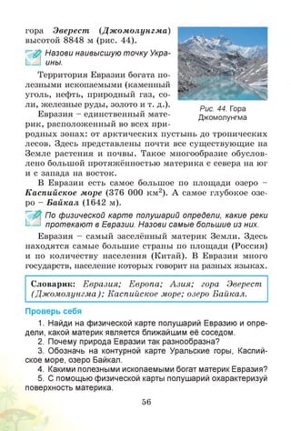 гора Эверест (Д ж ом олунгм а)
высотой 8848 м (рис. 44).
£ Назови наивысшую точку Укра-
ины.
Территория Евразии богата по­
лезными ископаемыми (каменный
уголь, нефть, природный газ, со­
ли, железные руды, золото и т. д.).
Евразия - единственный мате­
рик, расположенный во всех при­
родных зонах: от арктических пустынь до тропических
лесов. Здесь представлены почти все существующие на
Земле растения и почвы. Такое многообразие обуслов­
лено большой протяжённостью материка с севера на юг
и с запада на восток.
В Евразии есть самое большое по площади озеро -
Каспийское море (376 000 км2). А самое глубокое озе­
ро - Байкал (1642 м).
_ По физической карте полушарий определи, какие реки
протекают в Евразии. Назови самые большие из них.
Евразия - самый заселённый материк Земли. Здесь
находятся самые большие страны по площади (Россия)
и по количеству населения (Китай). В Евразии много
государств, население которых говорит на разных языках.
Словарик: Евразия; Европа; Азия; гора Эверест
(Дж омолунгма); Каспийское море; озеро Байкал.
Проверь себя
1. Найди на физической карте полушарий Евразию и опре­
дели, какой материк является ближайшим её соседом.
2. Почему природа Евразии так разнообразна?
3. Обозначь на контурной карте Уральские горы, Каспий­
ское море, озеро Байкал.
4. Какими полезными ископаемыми богат материк Евразия?
5. С помощью физической карты полушарий охарактеризуй
поверхность материка.
56
Рис. 44. Гора
Джомолунгма
 