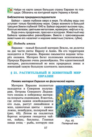 Найди на карте самую большую страну Евразии по пло­
щади. Обозначь на контурной карте Украину и Китай.
Библиотечка природоисследователя
Байкал - самое глубокое озеро в мире. По объёму воды оно
уступает только Каспийскому морю. Озеро возникло в большой
трещине Земли глубиной 1940 м. Байкал окружают высокие горы,
богатые железом, цветными металлами, мрамором, нефтью и пр.
Вода очень прозрачная, пресная и холодная. Животный мир
Байкала чрезвычайно разнообразен. Вместе с пресноводными
животными его населяют и морские животные (тюлени, губки).
П одведи ит огиIЖ
Евразия - самый большой материк Земли, он делится
на две части света: Европу и Азию. На его территории
находится и Украина. Евразия омывается водами четы­
рёх океанов. Материк богат полезными ископаемыми.
Природа Евразии очень разнообразна. Это единственный
материк, расположенный во всех природных зонах и
имеющий самую большую плотность населения.
§ 21. РАСТИТЕЛЬНЫЙ И ЖИВОТНЫЙ МИР
ЕВРАЗИИ
Покажи материк Евразия на физической карте.
Материк Евразия полностью
находится в Северном полуша­
рии. Острова Северного Ледови­
того океана и побережье матери­
ка покрыты ледниками. В местах,
где летом камни освобождаются
ото льда, растут лишайники и
мхи, одиночные цветы - камне­
ломка, незабудки, полярный мак
(рис. 45). Летом на скалистых
берегах островов гнездятся чай­
ки, кайры, бакланы. Главная
пища птиц - рыба, которую они
Рис. 45.
Полярный мак
57
 