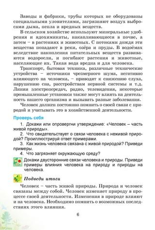 Заводы и фабрики, трубы которых не оборудованы
специальными уловителями, загрязняют воздух выбро­
сами дыма, пепла и вредных веществ.
В сельском хозяйстве используют минеральные удоб­
рения и ядохимикаты, накапливающиеся в почве, а
затем - в растениях и животных. С потоками дождя эти
вещества попадают в реки, озёра и пруды. В водоёмах
вследствие накопления питательных веществ развива­
ются водоросли, и погибают растения и животные,
населяющие их. Такая вода вредна и для человека.
Транспорт, бытовая техника, различные технические
устройства - источники чрезмерного шума, негативно
влияющего на человека, - приводят к снижению слуха,
нарушению сна, расстройствам нервной системы и т.д.
Линии электропередач, радио, телевидения, некоторые
промышленные установки также могут влиять на деятель­
ность нашего организма и вызывать разные заболевания.
Человек должен постоянно помнить о своей связи с при­
родой и учитывать это в хозяйственной деятельности.
Проверь себя
1. Докажи или опровергни утверждение: «Человек - часть
живой природы».
2. Что свидетельствует о связи человека с неживой приро­
дой? Проиллюстрируй ответ примерами.
3. Какжизнь человека связана с живой природой? Приведи
примеры.
4. Что загрязняет окружающую среду?
Докажи двусторонние связи человека и природы. Приведи
примеры влияния человека на природу и природы на
человека.
П одведи итоги
Человек - часть живой природы. Природа и человек
связаны между собой. Человек изменяет природу в про­
цессе своей деятельности. Изменения в природе влияют
и на человека. Необходимо помнить о возможных послед­
ствиях этого влияния.
6
 
