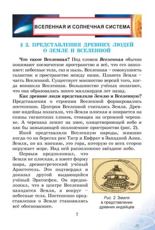§ 2. П РЕДС ТАВЛ ЕН И Я Д РЕ В Н И Х ЛЮ ДЕЙ
О ЗЕМ ЛЕ И ВСЕЛЕННОЙ
Что такое Вселенная? Под словом Вселенная обычно
понимают космическое пространство и всё, что его запол­
няет: небесные тела, газ и пыль. Вселенная - совокупность
галактик и пространство между ними. Планета Земля -
часть Вселенной. Существует множество версий того, ког­
да возникла Вселенная. Большинство учёных полагают,
что она образовалась много миллиардов лет назад.
Как древние люди представляли Землю и Вселенную?
Представления о строении Вселенной формировались
постепенно. Центром Вселенной считалась Земля. Древ­
ние индейцы полагали, что Земля плоская и опирается на
спины гигантских слонов, стоящих на огромной черепа­
хе. А черепаха лежит на змее, олицетворяющей небо и
как бы замыкающей околоземное пространство (рис. 2).
Иной представляли Вселенную народы, жившие
когда-то на берегах рек Тигр и Евфрат в Западной Азии.
Земля, по их мнению, это гора, которую со всех сторон
окружает море. Над ней расположено звёздное небо.
Первым предположил, что
Земля не плоская, а имеет форму
шара, древнегреческий учёный
Аристотель. Это подтвердил и
доказал другой выдающийся
учёный Эратосфен. Он предпо­
ложил, что в центре Вселенной
находится Земля, а вокруг -
небесные тела. Постепенно пред­
ставления о Земле становились
всё обоснованнее.
Рис. 2. Земля
в представлении
древних индейцев
7
 
