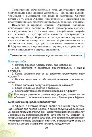 Тропические вечнозелёные леса длительное время
уничтожали ради ценной древесины. Их также выкор­
чёвывали и выжигали под поля и пастбища. Сейчас
почти 70 % лесов Африки уничтожены и отведены под
плантации какао, масличной пальмы, бананов, арахиса.
Изменена и природа саванн. Огромные площади
используют как пастбища. Из-за чрезмерного выпаса-
ния крупного рогатого скота, овец и верблюдов, выруб­
ки деревьев и кустарников саванны превращаются
в пустыни. Люди борются с наступлением пустынь:
высаживают лесозащитные полосы, ограничивают выпа-
сание скота там, где растительность незначительна.
В Африке много национальных парков, в которых охра­
няют уникальную природу материка.
Словарик: оазис; влажные тропические леса; саванна.
Проверь себя
1. Почему природа Африки очень разнообразна?
2. Как растения и животные приспособились к жизни
в пустыне?
3. Какие растения растут во влажном тропическом лесу
Африки?
4. Назови животных - обитателей влажных тропических
лесов.
5. Какие растения растут в африканской саванне?
6. Какие животные водятся в саванне?
7. Каково состояние сохранения природы в Африке?
Используя разные источники информации, подготовь со­
общение о растении или животном, обитающем вАфрике.
Библиотечка природоисследователя
В Африке, в пустыне Намиб, растёт вельвичия удивитель­
ная. Внешне она похожа на пень с двумя полусухими листьями.
Их длина почти 2 м. Растут они на протяжении многих сотен лет
и со временем ветер разрывает их на тонкие ленты. Возраст не­
которых вельвичий около 2000 лет. Это растение выдерживает
неимоверную жару благодаря листьям, впитывающим влагу из
туманов, которые окутывают пустыню каждое утро.
70
 