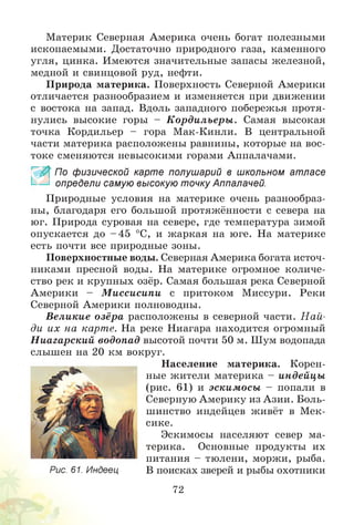 Материк Северная Америка очень богат полезными
ископаемыми. Достаточно природного газа, каменного
угля, цинка. Имеются значительные запасы железной,
медной и свинцовой руд, нефти.
Природа материка. Поверхность Северной Америки
отличается разнообразием и изменяется при движении
с востока на запад. Вдоль западного побережья протя­
нулись высокие горы - К ордильеры . Самая высокая
точка Кордильер - гора Мак-Кинли. В центральной
части материка расположены равнины, которые на вос­
токе сменяются невысокими горами Аппалачами.
_ По физической карте полушарий в школьном атласе
определи самую высокую точку Аппалачей.
Природные условия на материке очень разнообраз­
ны, благодаря его большой протяжённости с севера на
юг. Природа суровая на севере, где температура зимой
опускается до - 45 °С, и жаркая на юге. На материке
есть почти все природные зоны.
Поверхностные воды. Северная Америка богата источ­
никами пресной воды. На материке огромное количе­
ство рек и крупных озёр. Самая большая река Северной
Америки - М иссисипи с притоком Миссури. Реки
Северной Америки полноводны.
Великие озёра расположены в северной части. Н ай­
ди их на карте. На реке Ниагара находится огромный
Н иагарский водопад высотой почти 50 м. Шум водопада
слышен на 20 км вокруг.
Население материка. Корен­
ные жители материка - индейцы
(рис. 61) и эскимосы - попали в
Северную Америку из Азии. Боль­
шинство индейцев живёт в Мек­
сике.
Эскимосы населяют север ма­
терика. Основные продукты их
питания - тюлени, моржи, рыба.
В поисках зверей и рыбы охотники
72
Рис. 61. Индеец
 
