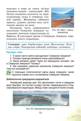 выходят в море на своих лёгких
кожаных лодках - каяках (рис. 62).
Летом эскимосы охотятся на водо­
плавающих птиц и северных оле­
ней карибу. Женщины собирают
щавель, дудник, разные мхи, заго­
товляя запасы на зиму.
Основную часть современного
населения Северной Америки со­
ставляют потомки переселенцев из
Европы. В последнее время в Северную Америку пере­
селилось много украинцев.
Словарик: горы Кордильеры; река Миссисипи; Вели­
кие озёра; Ниагарский водопад; индейцы; эскимосы.
Проверь себя
1. Ккакой части света принадлежит Северная Америка?
2. Почему природа материка очень разнообразна?
3. Какой материк имеет такие же природные условия, как
и Северная Америка? Почему?
4. Как называют коренное население Северной Америки?
Чем оно занимается?
С помощью политической карты мира определи, какие
крупные страны есть на материке Северная Америка.
Библиотечка природоисследователя
Ниагарский водопад (рис. 63) расположен почти в середине
реки Ниагара. Он состоит из двух частей: Американского и Под­
ковообразного водопадов. Между ними находится Козий остров.
Рис. 63. Ниагарский водопад
73
Рис. 62. Каяк- лодка
эскимосов
 