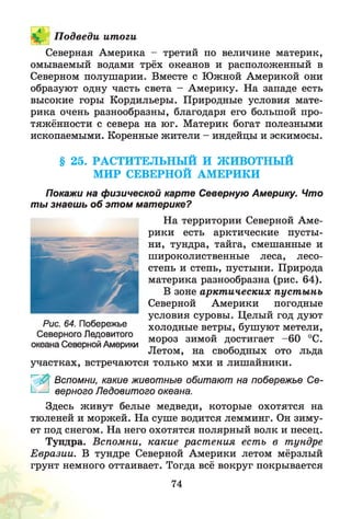 П одведи ит оги
Северная Америка - третий по величине материк,
омываемый водами трёх океанов и расположенный в
Северном полушарии. Вместе с Южной Америкой они
образуют одну часть света - Америку. На западе есть
высокие горы Кордильеры. Природные условия мате­
рика очень разнообразны, благодаря его большой про­
тяжённости с севера на юг. Материк богат полезными
ископаемыми. Коренные жители - индейцы и эскимосы.
§ 25. РАСТИТЕЛЬНЫЙ И ЖИВОТНЫЙ
МИР СЕВЕРНОЙ АМЕРИКИ
Покажи на физической карте Северную Америку. Что
ты знаешь об этом материке?
На территории Северной Аме­
рики есть арктические пусты­
ни, тундра, тайга, смешанные и
широколиственные леса, лесо­
степь и степь, пустыни. Природа
материка разнообразна (рис. 64).
В зоне аркт ических пуст ы нь
Северной Америки погодные
условия суровы. Целый год дуют
холодные ветры, бушуют метели,
мороз зимой достигает -6 0 °С.
Летом, на свободных ото льда
участках, встречаются только мхи и лишайники.
Г^ ' Вспомни, какие животные обитают на побережье Се-
I-— верного Ледовитого океана.
Здесь живут белые медведи, которые охотятся на
тюленей и моржей. На суше водится лемминг. Он зиму­
ет под снегом. На него охотятся полярный волк и песец.
Тундра. Вспомни, какие раст ения есть в тундре
Евразии. В тундре Северной Америки летом мёрзлый
грунт немного оттаивает. Тогда всё вокруг покрывается
Рис. 64. Побережье
Северного Ледовитого
океана Северной Америки
74
 