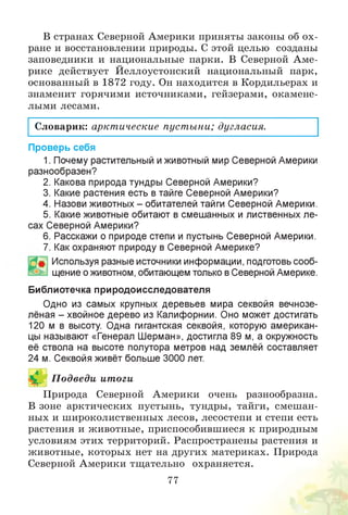В странах Северной Америки приняты законы об ох­
ране и восстановлении природы. С этой целью созданы
заповедники и национальные парки. В Северной Аме­
рике действует Йеллоустонский национальный парк,
основанный в 1872 году. Он находится в Кордильерах и
знаменит горячими источниками, гейзерами, окамене­
лыми лесами.
Словарик: арктические пустыни; дугласия.
Проверь себя
1. Почему растительный иживотный мир Северной Америки
разнообразен?
2. Какова природа тундры Северной Америки?
3. Какие растения есть в тайге Северной Америки?
4. Назови животных - обитателей тайги Северной Америки.
5. Какие животные обитают в смешанных и лиственных ле­
сах Северной Америки?
6. Расскажи о природе степи и пустынь Северной Америки.
7. Как охраняют природу в Северной Америке?
Используя разные источники информации, подготовь сооб­
щение о животном, обитающем только в Северной Америке.
Библиотечка природоисследователя
Одно из самых крупных деревьев мира секвойя вечнозе­
лёная - хвойное дерево из Калифорнии. Оно может достигать
120 м в высоту. Одна гигантская секвойя, которую американ­
цы называют «Генерал Шерман», достигла 89 м, а окружность
её ствола на высоте полутора метров над землёй составляет
24 м. Секвойя живёт больше 3000 лет.
П одведи итоги
Природа Северной Америки очень разнообразна.
В зоне арктических пустынь, тундры, тайги, смешан­
ных и широколиственных лесов, лесостепи и степи есть
растения и животные, приспособившиеся к природным
условиям этих территорий. Распространены растения и
животные, которых нет на других материках. Природа
Северной Америки тщательно охраняется.
77
 