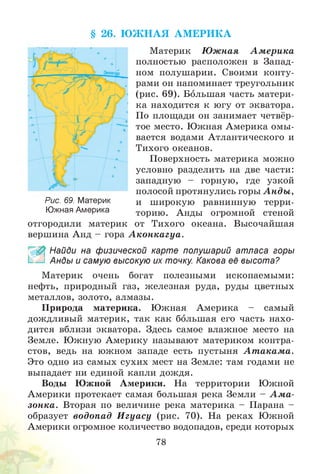 § 26. Ю Ж Н А Я А М ЕРИ К А
Материк Ю жная А м ерика
полностью расположен в Запад­
ном полушарии. Своими конту­
рами он напоминает треугольник
(рис. 69). Большая часть матери­
ка находится к югу от экватора.
По площади он занимает четвёр­
тое место. Южная Америка омы­
вается водами Атлантического и
Тихого океанов.
Поверхность материка можно
условно разделить на две части:
западную - горную, где узкой
полосой протянулись горы А нды ,
и широкую равнинную терри­
торию. Анды огромной стеной
отгородили материк от Тихого океана. Высочайшая
вершина Анд - гора А кон кагуа.
£ Найди на физической карте полушарий атласа горы
Анды и самую высокую их точку. Какова её высота?
Материк очень богат полезными ископаемыми:
нефть, природный газ, железная руда, руды цветных
металлов, золото, алмазы.
Природа материка. Южная Америка - самый
дождливый материк, так как большая его часть нахо­
дится вблизи экватора. Здесь самое влажное место на
Земле. Южную Америку называют материком контра­
стов, ведь на южном западе есть пустыня А т акам а.
Это одно из самых сухих мест на Земле: там годами не
выпадает ни единой капли дождя.
Воды Южной Америки. На территории Южной
Америки протекает самая большая река Земли - А м а ­
зонка. Вторая по величине река материка - Парана -
образует водопад И гуасу (рис. 70). На реках Южной
Америки огромное количество водопадов, среди которых
Рис. 69. Материк
Южная Америка
78
 