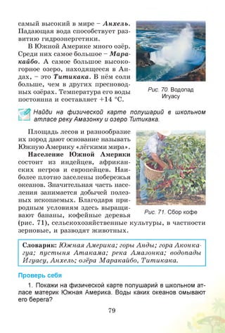 самый высокий в мире - А нхель.
Падающая вода способствует раз­
витию гидроэнергетики.
В Южной Америке много озёр.
Среди них самое большое - М ара­
кайбо. А самое большое высоко­
горное озеро, находящееся в А н­
дах, - это Тит икака. В нём соли
больше, чем в других пресновод­
ных озёрах. Температура его воды
постоянна и составляет +14 °С.
& Найди на физической карте полушарий в школьном
атласе реку Амазонку и озеро Титикака.
Площадь лесов и разнообразие
их пород дают основание называть
Южную Америку «лёгкими мира».
Население Южной Америки
состоит из индейцев, африкан­
ских негров и европейцев. Наи­
более плотно заселены побережья
океанов. Значительная часть насе­
ления занимается добычей полез­
ных ископаемых. Благодаря при­
родным условиям здесь выращи­
вают бананы, кофейные деревья
(рис. 71), сельскохозяйственные культуры, в частности
зерновые, и разводят животных.
Словарик: Южная Америка; горы Анды; гора А конка­
гуа; пуст ыня Ат акам а; река Ам азонка; водопады
И гуасу, Анхель; озёра М аракайбо, Тит икака.
Проверь себя
1. Покажи на физической карте полушарий в школьном ат­
ласе материк Южная Америка. Воды каких океанов омывают
его берега?
79
Рис. 70. Водопад
Игуасу
 