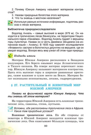 2. Почему Южную Америку называют материком контра­
стов?
3. Назови природные богатства этого материка.
4. Что ты знаешь о местном населении?
Используя разные источники информации, подготовь рас­
сказ о лесах материка.
Библиотечка природоисследователя
Водопад Анхель - самый высокий в мире (979 м). Он на­
ходится в тропических лесах Венесуэлы, на территории Нацио­
нального парка «Канайма». Водопад Анхель падает с вершины
горы Ауянтепуи. Назван он в честь Джеймса Эйнджела (на ис­
панском языке - Анхель). В 1935 году самолёт исследователя
«Фламинго» застрял в болотистых джунглях на вершине, где он
увидел водопад. Вскоре весь мир узнал об этом чуде природы.
П одведи итоги
Материк Южная Америка расположен в Западном
полушарии. Его берега омывают воды Атлантического
и Тихого океанов. На севере материк пересекает эква­
тор. Южную Америку называют материком контрастов.
Здесь есть высокие горы и широкие равнинные просто­
ры, самое влажное и сухое место на Земле. Материк бо­
гат полезными ископаемыми, лесами, гидроресурсами.
§ 27. РАСТИТЕЛЬН Ы Й И Ж И ВО ТН Ы Й МИР
Ю Ж НОЙ АМ ЕРИ КИ
Покажи на физической карте Южную Америку. Что
ты знаешь об этом материке?
На территории Южной Америки есть влажные тропи­
ческие леса, саванны, степи, пустыни.
£ Вспомни, где расположены тропические леса в Африке.
Какие там природные условия?
Влажные тропические леса. По обе стороны от
экватора в Южной Америке находятся влажные тро­
пические леса. Они охватывают большую площадь, чем
80
 