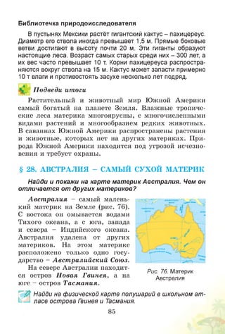Библиотечка природоисследователя
В пустынях Мексики растёт гигантский кактус - пахицереус.
Диаметр его ствола иногда превышает 1,5 м. Прямые боковые
ветви достигают в высоту почти 20 м. Эти гиганты образуют
настоящие леса. Возраст самых старых среди них - 300 лет, а
их вес часто превышает 10 т. Корни пахицереуса распростра­
няются вокруг ствола на 15 м. Кактус может запасти примерно
10 т влаги и противостоять засухе несколько лет подряд.
П одведи итоги
Растительный и животный мир Южной Америки
самый богатый на планете Земля. Влажные тропиче­
ские леса материка многоярусны, с многочисленными
видами растений и многообразием редких животных.
В саваннах Южной Америки распространены растения
и животные, которых нет на других материках. При­
рода Южной Америки находится под угрозой исчезно­
вения и требует охраны.
§ 28. АВСТРАЛ И Я - САМЫЙ СУХОЙ М АТЕРИК
Найди и покажи на карте материк Австралия. Чем он
отличается от других материков?
А вст ралия - самый малень­
кий материк на Земле (рис. 76).
С востока он омывается водами
Тихого океана, а с юга, запада
и севера - Индийского океана.
Австралия удалена от других
материков. На этом материке
расположено только одно госу­
дарство - А вст ралийский Союз.
На севере Австралии находит­
ся остров Н овая Гвинея, а на
юге - остров Тасмания.
Рис. 76. Материк
Австралия
Найди на физической карте полушарий в школьном ат­
ласе острова Гвинея и Тасмания.
85
 