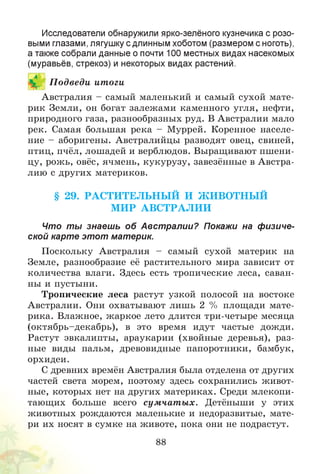 Исследователи обнаружили ярко-зелёного кузнечика с розо­
выми глазами, лягушку с длинным хоботом (размером с ноготь),
а также собрали данные о почти 100 местных видах насекомых
(муравьёв, стрекоз) и некоторых видах растений.
Австралия - самый маленький и самый сухой мате­
рик Земли, он богат залежами каменного угля, нефти,
природного газа, разнообразных руд. В Австралии мало
рек. Самая большая река - Муррей. Коренное населе­
ние - аборигены. Австралийцы разводят овец, свиней,
птиц, пчёл, лошадей и верблюдов. Выращивают пшени­
цу, рожь, овёс, ячмень, кукурузу, завезённые в Австра­
лию с других материков.
§ 29. РАСТИТЕЛЬН Ы Й И Ж ИВОТН Ы Й
М ИР АВС ТРА Л И И
Что ты знаешь об Австралии? Покажи на физиче­
ской карте этот материк.
Поскольку Австралия - самый сухой материк на
Земле, разнообразие её растительного мира зависит от
количества влаги. Здесь есть тропические леса, саван­
ны и пустыни.
Тропические леса растут узкой полосой на востоке
Австралии. Они охватывают лишь 2 % площади мате­
рика. Влажное, жаркое лето длится три-четыре месяца
(октябрь-декабрь), в это время идут частые дожди.
Растут эвкалипты, араукарии (хвойные деревья), раз­
ные виды пальм, древовидные папоротники, бамбук,
орхидеи.
С древних времён Австралия была отделена от других
частей света морем, поэтому здесь сохранились живот­
ные, которых нет на других материках. Среди млекопи­
тающих больше всего сум чат ы х. Детёныши у этих
животных рождаются маленькие и недоразвитые, мате­
ри их носят в сумке на животе, пока они не подрастут.
88
П одведи итоги
 