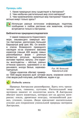 Проверь себя
1. Какие природные зоны существуют в Австралии?
2. Чем необычен растительный мир этого материка?
3. Чем привлекателен животный мир Австралии? Какие жи­
вотные живут только здесь?
Используя разные источники информации, подготовь
сообщение о любом растении или животном, которое
встречается только в Австралии.
Библиотечка природоисследователя
У самой поверхности Кораллового
моря, омывающего северный вос­
ток Австралии, расположен Большой
Барьерный риф (рис. 86). Он внесён
в список Всемирного природного
наследия из-за огромного массива
кораллов (свыше 400 видов) самых
разнообразных форм - длинные
ветвистые рогульки, вылизанные
волнами тарелки, валуны. Эти корал­
лы многоцветны - жёлтые, разных
оттенков красного, оранжевого и ко­
ричневого, иногда белые, сиренево­
пурпурные.
Среди кораллов обитает пример­
но 1500 видов морских рыб: китовая акула, огромное количе­
ство видов рыб-попугаев, рыб-бабочек, мурен и др.
Й П одведи итоги
Природа Австралии разнообразна. Здесь есть тропи­
ческие леса, саванны, пустыни. Растительный мир
материка зависит от количества влаги. В Австралии
обитает много животных, которых нет на других мате­
риках: коала, древесные кенгуру, тасманийский дья­
вол, утконос, ехидна. Люди прилагают значительные
усилия для сохранения уникальной природы материка
Австралия.
93
Рис. 86. Большой
Барьерный риф
 