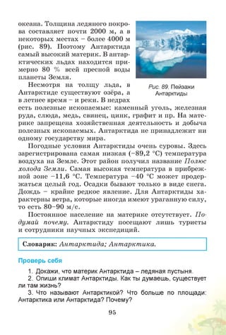 океана. Толщина ледяного покро­
ва составляет почти 2000 м, а в
некоторых местах - более 4000 м
(рис. 89). Поэтому Антарктида
самый высокий материк. В антар­
ктических льдах находится при­
мерно 80 % всей пресной воды
планеты Земля.
Несмотря на толщу льда, в рис. 89. Пейзажи
Антарктиде существуют озёра, а Антарктиды
в летнее время - и реки. В недрах
есть полезные ископаемые: каменный уголь, железная
руда, слюда, медь, свинец, цинк, графит и пр. На мате­
рике запрещена хозяйственная деятельность и добыча
полезных ископаемых. Антарктида не принадлежит ни
одному государству мира.
Погодные условия Антарктиды очень суровы. Здесь
зарегистрирована самая низкая (-8 9 ,2 °С) температура
воздуха на Земле. Этот район получил название Полюс
холода Земли. Самая высокая температура в прибреж­
ной зоне -1 1 ,6 °С. Температура -4 0 °С может продер­
жаться целый год. Осадки бывают только в виде снега.
Дождь - крайне редкое явление. Для Антарктиды ха­
рактерны ветра, которые иногда имеют ураганную силу,
то есть 8 0 -9 0 м /с.
Постоянное население на материке отсутствует. П о­
думай почему. Антарктиду посещают лишь туристы
и сотрудники научных экспедиций.
Словарик: Ант аркт ида; Ант аркт ика.
Проверь себя
1. Докажи, что материк Антарктида - ледяная пустыня.
2. Опиши климат Антарктиды. Как ты думаешь, существует
ли там жизнь?
3. Что называют Антарктикой? Что больше по площади:
Антарктика или Антарктида? Почему?
95
 