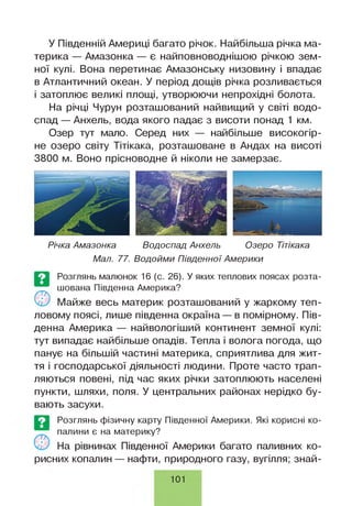 У Південній Америці багато річок. Найбільша річка ма­
терика — Амазонка — є найповноводнішою річкою зем­
ної кулі. Вона перетинає Амазонську низовину і впадає
в Атлантичний океан. У період дощів річка розливається
і затоплює великі площі, утворюючи непрохідні болота.
На річці Чурун розташований найвищий у світі водо­
спад — Анхель, вода якого падає з висоти понад 1 км.
Озер тут мало. Серед них — найбільше високогір­
не озеро світу Тітікака, розташоване в Андах на висоті
3800 м. Воно прісноводне й ніколи не замерзає.
Річка Амазонка Водоспад Анхель Озеро Тітікака
Мал. 77. Водойми Південної Америки
О
Розглянь малюнок 16 (с. 26). У яких теплових поясах розта­
шована Південна Америка?
Майже весь материк розташований у жаркому теп­
ловому поясі, лише південна окраїна — в помірному. Пів­
денна Америка — найвологіший континент земної кулі:
тут випадає найбільше опадів. Тепла і волога погода, що
панує на більшій частині материка, сприятлива для жит­
тя і господарської діяльності людини. Проте часто трап­
ляються повені, під час яких річки затоплюють населені
пункти, шляхи, поля. У центральних районах нерідко бу­
вають засухи.
Розглянь фізичну карту Південної Америки. Які корисні ко­
палини є на материку?
На рівнинах Південної Америки багато паливних ко­
рисних копалин — нафти, природного газу, вугілля; знай­
101
 