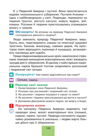 Є у Південній Америці і пустелі. Вони простягаються
вздовж тихоокеанського узбережжя. Пустеля Атакама —
одна з найбезводніших у світі. Подекуди, переважно на
піщаних ґрунтах, ростуть кактуси; живуть ящірки, змії,
комахи. Рослини й тварини пристосувались отримувати
вологу з туманів.
Обговоріть! Як впливає на природу Південної Америки
господарська діяльність людини?
Люди змінюють природу Південної Америки: виру­
бують ліси, перетворюють савани на плантації цукрової
тростини, бананів, винограду, кавових дерев. На прос­
торах памп вирощують пшеницю й кукурудзу, розширю­
ють пасовища для худоби.
Уряди південноамериканських країн занепокоєні стрім­
кими темпами винищення екваторіальних лісів і вживають
заходів для їх збереження. В одному з найстаріших націо­
нальних парків Бразилії Ітатпая охороняють рослинний
і тваринний світ сельви.
Поміркуйте! Чим пампи відрізняються від саван?
Сельва, пампа.
Перевір свої знання
1. Назвй природні зони Південної Америки.
2. Розкажи про рослинний і тваринний світ сельви.
3. Які рослини і тварини поширені в савані та пампі?
4. Як рослини і тварини пристосувалися до життя в пустелі?
5. Допоможи Дмитрикові назвати тварин, які живуть в Андах.
Підсумуємо разом
На материку Південна Америка виділяють такі
природні зони: вологі екваторіальні ліси (сельва),
савани, пампи, пустелі. Природа континенту надзви­
чайно різноманітна й унікальна, і людям варто біль­
ше дбати про її збереження.
106
 