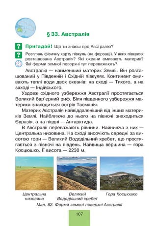 § 33. Австралія
Пригадай! Що ти знаєш про Австралію?
Розглянь фізичну карту півкуль (на форзаці). У яких півкулях
розташована Австралія? Які океани омивають материк?
Які форми земної поверхні тут переважають?
Австралія — найменший материк Землі. Він розта­
шований у Південній і Східній півкулях. Континент оми­
вають теплі води двох океанів: на сході — Тихого, а на
заході — Індійського.
Уздовж східного узбережжя Австралії простягається
Великий бар’єрний риф. Біля південного узбережжя ма­
терика знаходиться острів Тасманія.
Материк Австралія найвіддаленіший від інших матери­
ків Землі. Найближче до нього на півночі знаходиться
Євразія, а на півдні — Антарктида.
В Австралії переважають рівнини. Найнижча з них —
Центральна низовина. На сході височіють середні за ви­
сотою гори — Великий Вододільний хребет, що простя­
гається з півночі на південь. Найвища вершина — гора
Косцюшко. її висота — 2230 м.
Центральна
низовина
Великий Гора Косцюшко
Вододільний хребет
Мал. 82. Форми зем ної поверхні Австралії
107
 