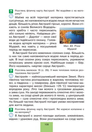 о
Розглянь фізичну карту Австралії. Які водойми є на мате­
рику?
Майже на всій території материка простягаються
сухі річища, які наповнюються водою лише після нечастих
дощів. Більшість річок Австралії гірські, короткі. Вони сті­
кають зі схилів Великого Вододіль­
ного хребта і часто пересихають
або сильно міліють. Найдовша річ­
ка Австралії — Дарлінґ — несе свої
води до Індійського океану. Голов­
на водна артерія материка — річка
Муррей, яка навіть у посушливий Мал■83■Річка
період не пересихає. Муррей
В Австралії багато невеликих солоних озер. Більшість
із них так само наповнюються водою лише в період до­
щів. В інші сезони року озера пересихають, укриваючи
потріскану землю кіркою солі. Найбільше озеро — Ейр.
Його називають «мертве серце Австралії».
Розглянь малюнок 16 (с. 26). У яких теплових поясах роз­
ташована Австралія?
Австралія — найпосушливіший материк Землі. Його
північна частина розташована в жаркому тепловому по­
ясі, а південна — у помірному. Для північної частини ма­
терика характерні високі (близько +25 °С) температури
впродовж року. Літо там вологе з грозовими дощами,
а зима суха. На заході переважають спекотне літо і воло­
га зима, на сході цілий рік волого й тепло, у центральній
частині — сухе спекотне літо і прохолодна волога зима.
На більшій частині Австралії погодні умови несприятливі
для життя людини.
Розглянь фізичну карту Австралії. Які корисні копалини є
на материку?
В Австралії є значні поклади залізних, алюмінієвих,
мідних і уранових руд. Вони розташовані на сході мате­
108
 