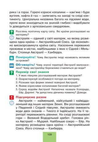 рика і в горах. Горючі корисні копалини — кам’яне і буре
вугілля, нафта й газ — залягають на заході та сході кон­
тиненту. Центральна низовина багата на підземні води,
проте вони знаходяться на значній глибині і видобувати
їх доводиться з артезіанських свердловин.
Розглянь політичну карту світу. Які країни розташовані на
материку?
Австралія — єдиний у світі материк, на якому розмі­
щена одна країна — Австралійський Союз. Це економіч­
но високорозвинута країна світу. Населення переважно
проживає в містах, найбільшими з яких є Сідней і Мель­
бурн. Столиця Австралії — Канберра.
По міркуйте! Чому Австралію іноді називають великим
островом?
Обговоріть! Чому значні території Австралії малозасе­
лені? Чому австралійці бережливо ставляться до води?
Перевір свої знання
1. У яких півкулях розташований материк Австралія?
2. Охарактеризуй особливості погоди на материку.
3. Розкажи про форми земної поверхні Австралії.
4. Якими корисними копалинами багатий материк?
5. Серед водойм Австралії Наталочка назвала Колорадо,
Ейр, Дарлінґ. Чи допустила дівчинка помилку? Доведи.
Підсумуємо разом
Австралія — найменший, найсухіший і найвідда-
леніший від інших материк Землі. Він розташований
у Південній і Східній півкулях. Австралію омивають
води двох океанів — Тихого й Індійського. На її те­
риторії переважають рівнини. На сході розташовані
гори — Великий Вододільний хребет. Головна річ­
ка Австралії — Муррей. Найбільше озеро — Ейр. На
материку розміщена одна країна — Австралійський
Союз. Його столиця — Канберра.
109
 