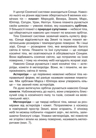 У центрі Сонячної системи знаходиться Сонце. Навко­
ло нього на різних відстанях обертаються 8 великих кос­
мічних тіл — планет: Меркурій, Венера, Земля, Марс,
Юпітер, Сатурн, Уран, Нептун. Кожна планета рухається
своїм шляхом — уявною лінією, яку називають орбітою.
У більшості планет є природні супутники — небесні тіла,
що обертаються навколо цих планет по власних орбітах.
Тіла Сонячної системи зазвичай мають кулясту фор­
му. Сонце відрізняється від Землі та інших планет ве­
летенським розміром і температурою поверхні. Як і інші
зорі, Сонце — розжарене тіло, яке випромінює багато
світла й тепла. Планети та їхні супутники — це холодні
космічні тіла, які освітлюються й обігріваються Сонцем.
Вони відбивають сонячне світло, що потрапляє на їхню
поверхню, і тому на нічному небі нагадують яскраві зорі.
Навколо Сонця рухаються і малі космічні тіла — асте­
роїди, комети й метеороїди. Вони, як і планети, не ви­
промінюють світла й тепла.
Астероїди — це порівняно невеликі небесні тіла не­
правильної форми, які раніше називали малими планета­
ми. Між орбітами Марса і Юпітера вони утворюють кіль­
це — так званий пояс астероїдів.
По дуже витягнутих орбітах рухаються навколо Сонця
комети. Наближаючись до нього, вони утворюють блис­
кучий слід із космічного пилу та газів, схожий на веле­
тенський хвіст.
Метеороїди — це тверді небесні тіла, менші за роз­
мірами від астероїдів і комет. Потрапляючи з космосу
в повітряний простір Землі, вони згорають. У нічному
небі ти можеш побачити «падаючі зорі», які летять, зали­
шаючи блискучі сліди. Уламки метеороїдів, які повністю
не згоріли і впали на земну поверхню, називають метео­
ритами (мал. 7).
11
 