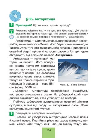 § 35. Антарктида
Пригадай! Що ти знаєш про Антарктиду?
Розглянь фізичну карту півкуль (на форзаці). Де розта­
шований материк Антарктида? Які океани його омивають?
Які форми земної поверхні переважають на материку?
Антарктида —єдиний материк, розташований навко­
ло Південного полюса Землі. Його береги омивають води
Тихого, Атлантичного та Індійського океанів. Прибережні
океанічні води і прилеглі острови разом з Антарктидою
об’єднують під спільною назвою Антарктика.
Антарктида — найвищий ма­
терик на планеті. Його поверх­
ня вкрита потужним крижаним
щитом, що нагадує купол, трохи
піднятий у центрі. Під льодовим
покривом через увесь материк
тягнуться Трансантарктичні гори.
Найвища їх вершина — гора Він-
сон (понад 5000 м).
Льодовики Антарктиди безперервно рухаються,
поступово сповзаючи в океан. На узбережжі край льо­
довика відколюється, і так утворюється айсберг.
Поблизу узбережжя зустрічаються невеликі ділянки
суходолу, вільні від льоду, — антарктичні оази. Вони
нагадують кам’янисті пустелі.
Мал. 87. Гора Вінсон
Поміркуй, чи є водойми на материку.
В оазах і на узбережжях Антарктиди є невеликі прісні
й солоні озера. Постійних річок на цьому материку не­
має. Улітку, коли тануть сніг і лід, до океану течуть по-
114
 