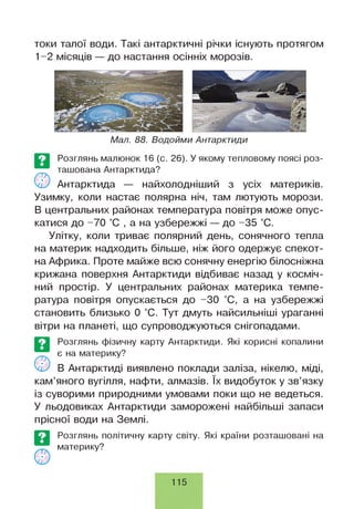 токи талої води. Такі антарктичні річки існують протягом
1-2 місяців — до настання осінніх морозів.
Мал. 88. Водойми Антарктиди
©
Розглянь малюнок 16 (с. 26). У якому тепловому поясі роз­
ташована Антарктида?
Антарктида — найхолодніший з усіх материків.
Узимку, коли настає полярна ніч, там лютують морози.
В центральних районах температура повітря може опус­
катися до -70 °С , а на узбережжі — до -35 °С.
Улітку, коли триває полярний день, сонячного тепла
на материк надходить більше, ніж його одержує спекот-
на Африка. Проте майже всю сонячну енергію білосніжна
крижана поверхня Антарктиди відбиває назад у косміч­
ний простір. У центральних районах материка темпе­
ратура повітря опускається до -ЗО °С, а на узбережжі
становить близько 0 °С. Тут дмуть найсильніші ураганні
вітри на планеті, що супроводжуються снігопадами.
Розглянь фізичну карту Антарктиди. Які корисні копалини
є на материку?
В Антарктиді виявлено поклади заліза, нікелю, міді,
кам’яного вугілля, нафти, алмазів. їх видобуток у зв’язку
із суворими природними умовами поки що не ведеться.
У льодовиках Антарктиди заморожені найбільші запаси
прісної води на Землі.
©
Розглянь політичну карту світу. Які країни розташовані на
материку?
115
 