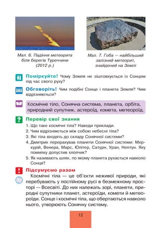 Мал. 6. Падіння метеорита
біля берегів Туреччини
(2 0 1 2 р .)
Мал. 7. Гоба — найбільший
залізний метеорит,
знайдений на Землі
Поміркуйте! Чому Земля не зіштовхується із Сонцем
під час свого руху?
Обговоріть! Чим подібні Сонце і планета Земля? Чим
відрізняються?
Космічне тіло, Сонячна система, планета, орбіта,
природний супутник, астероїд, комета, метеороїд.
Перевір свої знання
1. Що таке космічні тіла? Наведи приклади.
2. Чим відрізняються між собою небесні тіла?
3. Які тіла входять до складу Сонячної системи?
4. Дмитрик перерахував планети Сонячної системи: Мер­
курій, Венера, Марс, Юпітер, Сатурн, Уран, Нептун. Яку
помилку допустив хлопчик?
5. Як називають шлях, по якому планета рухається навколо
Сонця?
Підсумуємо разом
Космічні тіла — це об’єкти неживої природи, які
перебувають у постійному русі в безмежному прос­
торі — Всесвіті. До них належать зорі, планети, при­
родні супутники планет, астероїди, комети й метео-
роїди. Сонце і космічні тіла, що обертаються навколо
нього, утворюють Сонячну систему.
12
 
