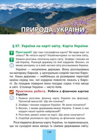 § 37. Україна на карті світу. Карта України
Пригадай! Що таке географічна карта? Які види карт ти
знаєш? Як читати карту? Назвй материки та частини світу.
Уважно розглянь політичну карту світу. Знайди і покажи на
ній Україну. Показуй державу по лінії кордонів. Визнач, на
якому материку та в якій частині світу розташована Україна.
Україна — незалежна держава. Вона розташована
на материку Євразія, у центрально-східній частині Євро­
пи. Наша держава — найбільша за розмірами території
країна серед тих, чиї кордони повністю лежать у Євро­
пі. За площею поверхні вона посідає сорок п’яте місце
в світі. Столиця України — місто Київ.
і?
©
Практична робота. Робота з фізичною картою
України
1. Уважно розглянь фізичну карту України (на форзаці).
Прочитай масштаб. Що він означає?
2. Знайди і покажи кордони України. Як вони позначені?
3. Визнач, з якими державами межує Україна. З якою із них
кордон нашої країни найдовший?
4. Розглянь умовні знаки на карті. Що вони означають?
5. Спробуй розповісти про Україну за фізичною картою.
Розглядаючи фізичну карту України, ти переконаєшся,
що на суходолі вона межує із сімома державами світу:
120
 