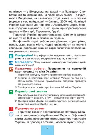 на півночі — з Білоруссю, на заході — з Польщею, Сло­
ваччиною та Угорщиною, на південному заході — з Руму­
нією і Молдовою, на північному сході і сході — з Росією
(кордон з нею найдовший — близько 2000 км). На півдні
Україна має вихід до Чорного й Азовського морів. Мор­
ські кордони відділяють її від трьох причорноморських
держав — Болгарії, Туреччини, Грузії.
Територія України простягається на 1316 км із заходу
на схід та на 893 км з півночі на південь.
На фізичній карті зображено рівнини, гори, річки,
озера, моря, великі міста. Надра країни багаті на корисні
копалини, родовища яких на карті позначені відповідни­
ми умовними знаками.
Поміркуйте! Яку інформацію, подану в тексті, можна от­
римати з допомогою географічної карти, а яку — ні?
Обговоріть! Чому важливо мати дружні стосунки з краї-
нами-сусідами?
Практична робота. Позначення на контурній
карті столиці та міст України
1. Порівняй контурну карту з фізичною картою України.
2. Знайди на контурній карті столицю України та познач її.
Назву міста підписуй друкованими літерами праворуч
від умовного знака.
3. Знайди на контурній карті і познач 1-2 міста України.
Перевір свої знання
1. Яку інформацію про нашу державу можна отримати з фі­
зичної карти України, а яку — з політичної карти світу?
2. Дмитрик навів факти, які підтверджують великі розміри
території України. Зроби це і ти.
Підсумуємо разом
Територія України розташована на материку Євра­
зія, у центрально-східній частині Європи. З фізичної
карти можна почерпнути інформацію про територію
України, її природні об’єкти, населені пункти тощо.
121
 