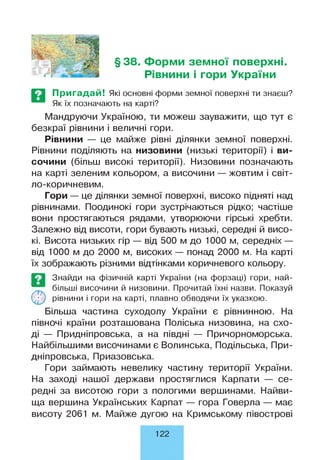 §38. Форми земної поверхні.
Рівнини і гори України
Пригадай! Які основні форми земної поверхні ти знаєш?
Як їх позначають на карті?
Мандруючи Україною, ти можеш зауважити, що тут є
безкраї рівнини і величні гори.
Рівнини — це майже рівні ділянки земної поверхні.
Рівнини поділяють на низовини (низькі території) і ви­
сочини (більш високі території). Низовини позначають
на карті зеленим кольором, а височини — жовтим і світ­
ло-коричневим.
Гори — це ділянки земної поверхні, високо підняті над
рівнинами. Поодинокі гори зустрічаються рідко; частіше
вони простягаються рядами, утворюючи гірські хребти.
Залежно від висоти, гори бувають низькі, середні й висо­
кі. Висота низьких гір — від 500 м до 1000 м, середніх —
від 1000 м до 2000 м, високих — понад 2000 м. На карті
їх зображають різними відтінками коричневого кольору.
Більша частина суходолу України є рівнинною. На
півночі країни розташована Поліська низовина, на схо­
ді — Придніпровська, а на півдні — Причорноморська.
Найбільшими височинами є Волинська, Подільська, При­
дніпровська, Приазовська.
Гори займають невелику частину території України.
На заході нашої держави простяглися Карпати — се­
редні за висотою гори з пологими вершинами. Найви­
ща вершина Українських Карпат — гора Говерла — має
висоту 2061 м. Майже дугою на Кримському півострові
©
Знайди на фізичній карті України (на форзаці) гори, най­
більші височини й низовини. Прочитай їхні назви. Показуй
рівнини і гори на карті, плавно обводячи їх указкою.
122
 