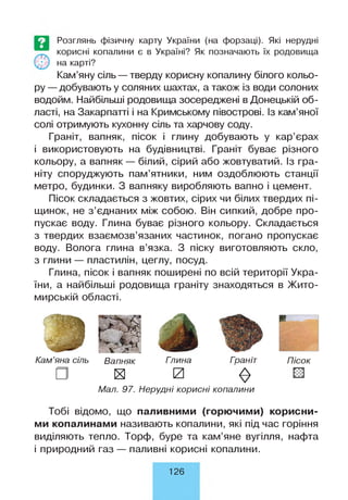 Розглянь фізичну карту України (на форзаці). Які нерудні
корисні копалини є в Україні? Як позначають їх родовища
на карті?
Кам’яну сіль — тверду корисну копалину білого кольо­
ру —добувають у соляних шахтах, а також із води солоних
водойм. Найбільші родовища зосереджені в Донецькій об­
ласті, на Закарпатті і на Кримському півострові. Із кам’яної
солі отримують кухонну сіль та харчову соду.
Граніт, вапняк, пісок і глину добувають у кар’єрах
і використовують на будівництві. Граніт буває різного
кольору, а вапняк — білий, сірий або жовтуватий. Із гра­
ніту споруджують пам’ятники, ним оздоблюють станції
метро, будинки. З вапняку виробляють вапно і цемент.
Пісок складається з жовтих, сірих чи білих твердих пі­
щинок, не з’єднаних між собою. Він сипкий, добре про­
пускає воду. Глина буває різного кольору. Складається
з твердих взаємозв’язаних частинок, погано пропускає
воду. Волога глина в’язка. З піску виготовляють скло,
з глини — пластилін, цеглу, посуд.
Глина, пісок і вапняк поширені по всій території Укра­
їни, а найбільші родовища граніту знаходяться в Жито­
мирській області.
Кам’яна сіль Вапняк Гпина Гоаніт
х и
$
Мал. 97. Нерудні корисні копалини
Пісок
Тобі відомо, що паливними (горючими) корисни­
ми копалинами називають копалини, які під час горіння
виділяють тепло. Торф, буре та кам’яне вугілля, нафта
і природний газ — паливні корисні копалини.
126
 