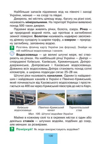 Найбільше запасів підземних вод на півночі і заході
України, менше — на сході та півдні.
Джерела, які містять цілющу воду, багату на різні солі,
називають мінеральними. На території України виявлено
понад 500 таких джерел.
Підземні води живлять річки, болота, озера. Річка —
це природний водний потік, що протікає в заглибленні
земної поверхні. Болотом називають надмірно зволоже­
ну ділянку суходолу із шаром торфу, а озером — природ­
ну заглибину, заповнену водою.
©
Розглянь фізичну карту України (на форзаці). Знайди на
ній найбільші водосховища і канали.
Водосховища — це великі штучні моря, які ство­
рюють на річках. На найбільшій річці України — Дніпрі —
споруджені Київське, Канівське, Кременчуцьке, Дніпро-
дзержинське, Дніпровське і Каховське водосховища.
Довжина всіх водосховищ Дніпра становить понад сотні
кілометрів, а ширина подекуди сягає 25-28 км.
Штучні ріки називають каналами. Одним із найдавні­
ших і найдовших каналів в Україні є Північно-Кримський,
який починається від Каховського водосховища і простя­
гається на 400 км через Кримський півострів до міста Керч.
Київське Північно-Кримський Тернопільський
водосховище канал став
Мал. 100. Штучні водойми України
Майже в кожному селі та в окремих містах є один або
декілька ставків — штучних водойм, подібних до озер,
але менших за розмірами.
Поміркуй! Як люди використовують водойми?
130
 