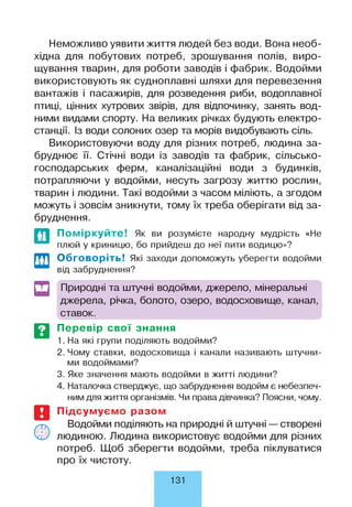 Неможливо уявити життя людей без води. Вона необ­
хідна для побутових потреб, зрошування полів, виро­
щування тварин, для роботи заводів і фабрик. Водойми
використовують як судноплавні шляхи для перевезення
вантажів і пасажирів, для розведення риби, водоплавної
птиці, цінних хутрових звірів, для відпочинку, занять вод­
ними видами спорту. На великих річках будують електро­
станції. Із води солоних озер та морів видобувають сіль.
Використовуючи воду для різних потреб, людина за­
бруднює її. Стічні води із заводів та фабрик, сільсько­
господарських ферм, каналізаційні води з будинків,
потрапляючи у водойми, несуть загрозу життю рослин,
тварин і людини. Такі водойми з часом міліють, а згодом
можуть і зовсім зникнути, тому їх треба оберігати від за­
бруднення.
Поміркуйте! Як ви розумієте народну мудрість «Не
плюй у криницю, бо прийдеш до неї пити водицю»?
Обговоріть! Які заходи допоможуть уберегти водойми
від забруднення?
и
т
Природні та штучні водойми, джерело, мінеральні
джерела, річка, болото, озеро, водосховище, канал,
ставок.
Перевір свої знання
1. На які групи поділяють водойми?
2. Чому ставки, водосховища і канали називають штучни­
ми водоймами?
3. Яке значення мають водойми в житті людини?
4. Наталочка стверджує, що забруднення водойм є небезпеч­
ним для життя організмів. Чи права дівчинка? Поясни, чому.
Підсумуємо разом
Водойми поділяють на природні й штучні — створені
людиною. Людина використовує водойми для різних
потреб. Щоб зберегти водойми, треба піклуватися
про їх чистоту.
131
 
