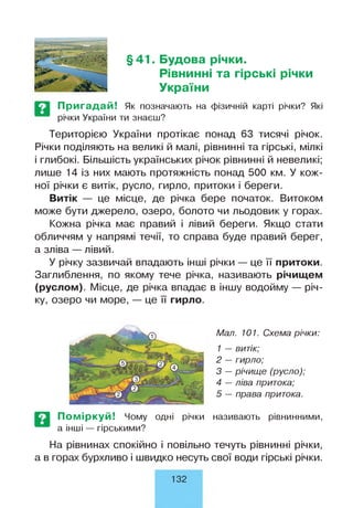§41. Будова річки.
Рівнинні та гірські річки
України
Пригадай! Як позначають на фізичній карті річки? Які
річки України ти знаєш?
Територією України протікає понад 63 тисячі річок.
Річки поділяють на великі й малі, рівнинні та гірські, мілкі
і глибокі. Більшість українських річок рівнинні й невеликі;
лише 14 із них мають протяжність понад 500 км. У кож­
ної річки є витік, русло, гирло, притоки і береги.
Витік — це місце, де річка бере початок. Витоком
може бути джерело, озеро, болото чи льодовик у горах.
Кожна річка має правий і лівий береги. Якщо стати
обличчям у напрямі течії, то справа буде правий берег,
а зліва — лівий.
У річку зазвичай впадають інші річки — це її притоки.
Заглиблення, по якому тече річка, називають річищем
(руслом). Місце, де річка впадає в іншу водойму — річ­
ку, озеро чи море, — це її гирло.
Мал. 101. Схема річки:
1 — витік;
2 — гирло;
3 — річище (русло);
4 —ліва притока;
5 — права притока.
Поміркуй! Чому одні річки
а інші — гірськими?
називають рівнинними,
На рівнинах спокійно і повільно течуть рівнинні річки,
а в горах бурхливо і швидко несуть свої води гірські річки.
132
 