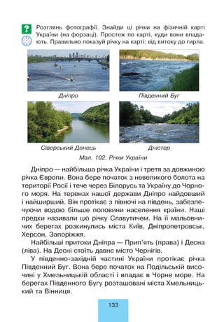 Розглянь фотографії. Знайди ці річки на фізичній карті
України (на форзаці). Простеж по карті, куди вони впада­
ють. Правильно показуй річку на карті: від витоку до гирла.
Дніпро Південний Буг
Сіверський Донець Дністер
Мал. 102. Річки України
Дніпро — найбільша річка України і третя за довжиною
річка Європи. Вона бере початок з невеликого болота на
території Росії і тече через Білорусь та Україну до Чорно­
го моря. На теренах нашої держави Дніпро найдовший
і найширший. Він протікає з півночі на південь, забезпе­
чуючи водою більше половини населення країни. Наші
предки називали цю річку Славутичем. На її мальовни­
чих берегах розкинулись міста Київ, Дніпропетровськ,
Херсон, Запоріжжя.
Найбільші притоки Дніпра — Прип’ять (права) і Десна
(ліва). На Десні стоїть давнє місто Чернігів.
У південно-західній частині України протікає річка
Південний Буг. Вона бере початок на Подільській висо­
чині у Хмельницькій області і впадає в Чорне море. На
берегах Південного Бугу розташовані міста Хмельниць­
кий та Вінниця.
133
 