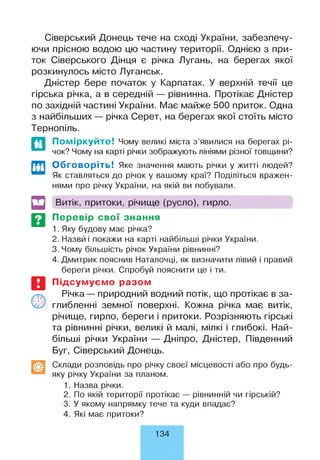 Сіверський Донець тече на сході України, забезпечу­
ючи прісною водою цю частину території. Однією з при­
ток Сіверського Дінця є річка Лугань, на берегах якої
розкинулось місто Луганськ.
Дністер бере початок у Карпатах. У верхній течії це
гірська річка, а в середній — рівнинна. Протікає Дністер
по західній частині України. Має майже 500 приток. Одна
з найбільших — річка Серет, на берегах якої стоїть місто
Тернопіль.
Поміркуйте! Чому великі міста з ’явилися на берегах рі­
чок? Чому на карті річки зображують лініями різної товщини?
Обговоріть! Яке значення мають річки у житті людей?
Як ставляться до річок у вашому краї? Поділіться вражен­
нями про річку України, на якій ви побували.
И
т
Витік, притоки, річище (русло), гирло.
Перевір свої знання
1. Яку будову має річка?
2. Назвй і покажи на карті найбільші річки України.
3. Чому більшість річок України рівнинні?
4. Дмитрик пояснив Наталочці, як визначити лівий і правий
береги річки. Спробуй пояснити це і ти.
Підсумуємо разом
Річка— природний водний потік, що протікає в за­
глибленні земної поверхні. Кожна річка має витік,
річище, гирло, береги і притоки. Розрізняють гірські
та рівнинні річки, великі й малі, мілкі і глибокі. Най­
більші річки України — Дніпро, Дністер, Південний
Буг, Сіверський Донець.
Склади розповідь про річку своєї місцевості або про будь-
яку річку України за планом.
1. Назва річки.
2. По якій території протікає — рівнинній чи гірській?
3. У якому напрямку тече та куди впадає?
4. Які має притоки?
134
 