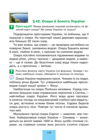 §42. Озера й болота України
Пригадай! Якими умовними знаками позначають на фі­
зичній карті озера? Які озера України ти знаєш?
Подорожуючи просторами України, ти побачиш, що її
окрасою є озера. На території нашої держави нарахову­
ють близько 20 тисяч озер.
Ти вже знаєш, що озеро — це природна заглибина на
поверхні Землі, заповнена водою. Озера бувають великі
й малі, глибокі й мілкі, з прісною чи солоною водою.
Озера постійно поповнюються підземними водами та
водою річок, улітку і восени — дощовою водою, а навес­
ні — ще й талою. До безстічних озер вода тільки надхо­
дить, а з проточних — витікає.
Розглянь фізичну карту України (на форзаці). Знайди і по­
кажи найбільші озера, обводячи їх указкою по контуру.
Озера України переважно прісні. Чимало їх на півдні,
поблизу річки Дунай. Тут утворилося найбільше прісно­
водне озеро нашої країни — Ялпуг.
Найбагатша на озера Поліська низовина. Серед сла­
ветних Шацьких озер справжньою перлиною є Світязь —
найглибше озеро України. Його вода дуже прозора:
в сонячну погоду на кількаметровій глибині проглядаєть­
ся дно, встелене м’яким білим піском. Уздовж берегів
озера ростуть ліси. Повітря тут чисте й напоєне арома­
том хвої.
Мальовничі гірські озера Карпат— невеликі, але гли­
бокі. Найкрасивіше озеро України — Синевир — знахо­
диться на висоті майже 1000 м. Воно зусібіч оточене го­
рами, на стрімких схилах яких ростуть столітні стрункі
135
 