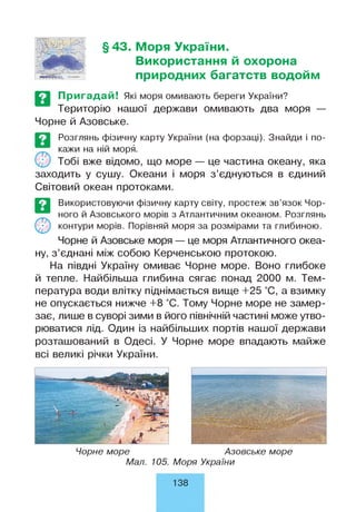 §43. Моря України.
Використання й охорона
природних багатств водойм
Пригадай! Які моря омивають береги України?
Територію нашої держави омивають два моря —
Чорне й Азовське.
Розглянь фізичну карту України (на форзаці). Знайди і по­
кажи на ній моря.
Тобі вже відомо, що море — це частина океану, яка
заходить у сушу. Океани і моря з’єднуються в єдиний
Світовий океан протоками.
Використовуючи фізичну карту світу, простеж зв’язок Чор­
ного й Азовського морів з Атлантичним океаном. Розглянь
контури морів. Порівняй моря за розмірами та глибиною.
Чорне й Азовське моря — це моря Атлантичного океа­
ну, з’єднані між собою Керченською протокою.
На півдні Україну омиває Чорне море. Воно глибоке
й тепле. Найбільша глибина сягає понад 2000 м. Тем­
пература води влітку піднімається вище +25 °С, а взимку
не опускається нижче +8 °С. Тому Чорне море не замер­
зає, лише в суворі зими в його північній частині може утво­
рюватися лід. Один із найбільших портів нашої держави
розташований в Одесі. У Чорне море впадають майже
всі великі річки України.
Чорне море Азовське море
Мал. 105. Моря України
138
 