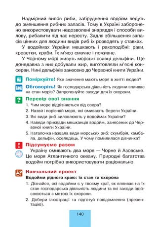 Надмірний вилов риби, забруднення водойм ведуть
до зменшення рибних запасів. Тому в Україні забороне­
но використовувати недозволені знаряддя і способи ви­
лову, рибалити під час нересту. Задля збільшення запа­
сів цінних для людини видів риб їх розводять у ставках.
У водоймах України мешкають і ракоподібні: раки,
креветки, краби. їх м’ясо смачне і поживне.
У Чорному морі живуть морські ссавці дельфіни. Ще
донедавна з них добували жир, виготовляли м’ясні кон­
серви. Нині дельфінів занесено до Червоної книги України.
И
т
Поміркуйте! Яке значення мають моря в житті людей?
Обговоріть! Як господарська діяльність людини впливає
на стан морів? Запропонуйте заходи для їх охорони.
Перевір свої знання
1. Чим море відрізняється від озера?
2. Назвй і порівняй моря, які омивають береги України.
3. Які види риб виловлюють у водоймах України?
4. Наведи приклади мешканців водойм, занесених до Чер­
воної книги України.
5. Наталочка назвала види морських риб: скумбрія, камба­
ла, дельфін, оселедець. У чому помилилася дівчинка?
Підсумуємо разом
Україну омивають два моря — Чорне й Азовське.
Це моря Атлантичного океану. Природні багатства
водойм потрібно використовувати раціонально.
Навчальний проект
Водойми рідного краю: їх стан та охорона
1. Дізнайся, які водойми є у твоєму краї, як впливає на їх
стан господарська діяльність людини та які заходи здій­
снюються з метою їх охорони.
2. Добери ілюстрації та підготуй повідомлення (презен­
тацію).
140
 