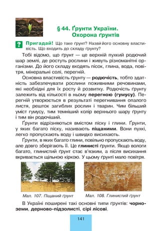 §44. Ґрунти України.
Охорона ґрунтів
Пригадай! Що таке ґрунт? Назвй його основну власти­
вість. Що входить до складу ґрунту?
Тобі відомо, що ґрунт — це верхній пухкий родючий
шар землі, де ростуть рослини і живуть різноманітні ор­
ганізми. До його складу входять пісок, глина, вода, пові­
тря, мінеральні солі, перегній.
Основна властивість ґрунту— родючість, тобто здат­
ність забезпечувати рослини поживними речовинами,
які необхідні для їх росту й розвитку. Родючість ґрунту
залежить від кількості в ньому перегною (гумусу). Пе­
регній утворюється в результаті перегнивання опалого
листя, решток загиблих рослин і тварин. Чим більший
уміст гумусу, тим темніший колір верхнього шару ґрунту
і тим він родючіший.
Ґрунти відрізняються вмістом піску і глини. Ґрунти,
у яких багато піску, називають піщаними. Вони пухкі,
легко пропускають воду і швидко висихають.
Ґрунти, в яких багато глини, повільно пропускають воду,
але довго зберігають її. Це глинисті ґрунти. Якщо вологи
багато, глинистий ґрунт стає в’язким, а після висихання
вкривається щільною кіркою. У цьому ґрунті мало повітря.
Мал. 107. Піщаний ґрунт Мал. 108. Гпинистий ґрунт
В Україні поширені такі основні типи ґрунтів: чорно­
земи, дерново-підзолисті, сірі лісові.
141
 
