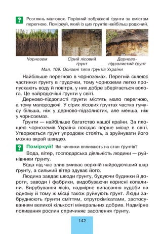 Розглянь малюнок. Порівняй зображені ґрунти за вмістом
перегною. Поміркуй, який із цих ґрунтів найбільш родючий.
Чорнозем Сірий лісовий Дерново-
ґрунт підзолистий ґрунт
Мал. 109. Основні типи ґрунтів України
Найбільше перегною в чорноземах. Перегній склеює
частинки ґрунту в грудочки, тому чорноземи легко про­
пускають воду й повітря, у них добре зберігається воло­
га. Це найродючіші ґрунти у світі.
Дерново-підзолисті ґрунти містять мало перегною,
а тому малородючі. У сірих лісових ґрунтах частка гуму­
су більша, ніж у дерново-підзолистих, але менша, ніж
у чорноземах.
Ґрунти — найбільше багатство нашої країни. За пло­
щею чорноземів Україна посідає перше місце в світі.
Утворюється ґрунт упродовж століть, а зруйнувати його
можна вкрай швидко.
Поміркуй! Які чинники впливають на стан ґрунтів?
Вода, вітер, господарська діяльність людини — руй­
нівники ґрунту.
Вода під час злив змиває верхній найродючіший шар
ґрунту, а сильний вітер здуває його.
Людина завдає шкоди ґрунту, будуючи будинки й до­
роги, заводи і фабрики, видобуваючи корисні копали­
ни. Вирубування лісів, надмірне випасання худоби на
одному й тому ж місці також руйнують ґрунт. Люди за­
бруднюють ґрунти сміттям, отрутохімікатами, застосу­
ванням великої кількості мінеральних добрив. Надмірне
поливання рослин спричиняє засолення ґрунту.
142
 