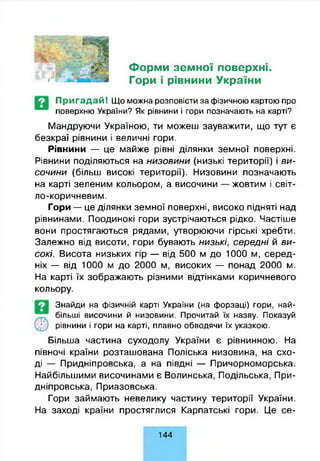 Г У Ше
Форми земної поверхні.
Гори і рівнини України
Пригадай! Що можна розповісти за фізичною картою про
поверхню України? Як рівнини і гори позначають на карті?
Мандруючи Україною, ти можеш зауважити, що тут є
безкраї рівнини і величні гори.
Рівнини — це майже рівні ділянки земної поверхні.
Рівнини поділяються на низовини (низькі території) і ви­
сочини (більш високі території). Низовини позначають
на карті зеленим кольором, а височини — жовтим і світ­
ло-коричневим.
Гори — це ділянки земної поверхні, високо підняті над
рівнинами. Поодинокі гори зустрічаються рідко. Частіше
вони простягаються рядами, утворюючи гірські хребти.
Залежно від висоти, гори бувають низькі, середні й ви­
сокі. Висота низьких гір — від 500 м до 1000 м, серед­
ніх — від 1000 м до 2000 м, високих — понад 2000 м.
На карті їх зображають різними відтінками коричневого
кольору.
Знайди на фізичній карті України (на форзаці) гори, най­
більші височини й низовини. Прочитай їх назву. Показуй
Більша частина суходолу України є рівнинною. На
півночі країни розташована Поліська низовина, на схо­
ді — Придніпровська, а на півдні — Причорноморська.
Найбільшими височинами є Волинська, Подільська, При­
дніпровська, Приазовська.
Гори займають невелику частину території України.
На заході країни простяглися Карпатські гори. Це се-
рівнини і гори на карті, плавно обводячи їх указкою.
144
 