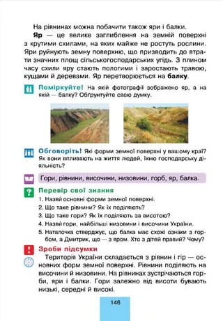 На рівнинах можна побачити також яри і балки.
Яр — це велике заглиблення на земній поверхні
з крутими схилами, на яких майже не ростуть рослини.
Яри руйнують земну поверхню, що призводить до втра­
ти значних площ сільськогосподарських угідь. З плином
часу схили яру стають пологими і заростають травою,
кущами й деревами. Яр перетворюється на балку.
П о м ір к у й т е ! На якій фотографії зображено яр, а на
якій — балку? Обґрунтуйте свою думку.
Обговоріть! Які форми земної поверхні у вашому краї?
Як вони впливають на життя людей, їхню господарську ді­
яльність?
Гори, рівнини, височини, низовини, горб, яр, балка.
Перевір свої знання
1. Назвй основні форми земної поверхні.
2. Що таке рівнини? Як їх поділяють?
3. Що таке гори? Як їх поділяють за висотою?
4. Назвй гори, найбільші низовини і височини України.
5. Наталочка стверджує, що балка має схожі ознаки з гор­
бом, а Дмитрик, що — з яром. Хто з дітей правий? Чому?
Зроби підсумки
Територія України складається з рівнин і гір — ос­
новних форм земної поверхні. Рівнини поділяють на
височини й низовини. На рівнинах зустрічаються гор­
би, яри і балки. Гори залежно від висоти бувають
низькі, середні й високі.
146
 